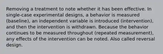 Removing a treatment to note whether it has been effective. In single-case experimental designs, a behavior is measured (baseline), an independent variable is introduced (intervention), and then the intervention is withdrawn. Because the behavior continues to be measured throughout (repeated measurement), any effects of the intervention can be noted. Also called reversal design.