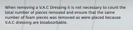 When removing a V.A.C Dressing it is not necessary to count the total number of pieces removed and ensure that the same number of foam pieces was removed as were placed because V.A.C dressing are bioabsorbable.