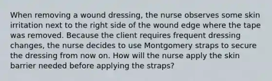 When removing a wound dressing, the nurse observes some skin irritation next to the right side of the wound edge where the tape was removed. Because the client requires frequent dressing changes, the nurse decides to use Montgomery straps to secure the dressing from now on. How will the nurse apply the skin barrier needed before applying the straps?