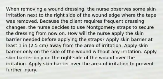 When removing a wound dressing, the nurse observes some skin irritation next to the right side of the wound edge where the tape was removed. Because the client requires frequent dressing changes, the nurse decides to use Montgomery straps to secure the dressing from now on. How will the nurse apply the skin barrier needed before applying the straps? Apply skin barrier at least 1 in (2.5 cm) away from the area of irritation. Apply skin barrier only on the side of the wound without any irritation. Apply skin barrier only on the right side of the wound over the irritation. Apply skin barrier over the area of irritation to prevent further injury.