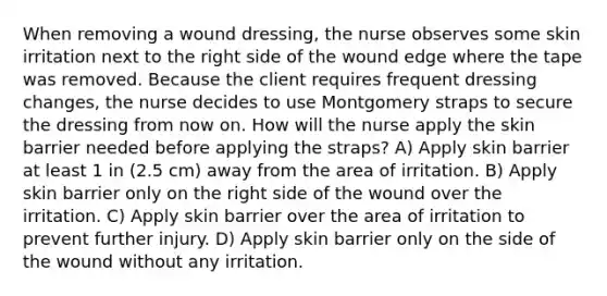 When removing a wound dressing, the nurse observes some skin irritation next to the right side of the wound edge where the tape was removed. Because the client requires frequent dressing changes, the nurse decides to use Montgomery straps to secure the dressing from now on. How will the nurse apply the skin barrier needed before applying the straps? A) Apply skin barrier at least 1 in (2.5 cm) away from the area of irritation. B) Apply skin barrier only on the right side of the wound over the irritation. C) Apply skin barrier over the area of irritation to prevent further injury. D) Apply skin barrier only on the side of the wound without any irritation.