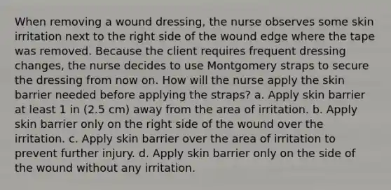 When removing a wound dressing, the nurse observes some skin irritation next to the right side of the wound edge where the tape was removed. Because the client requires frequent dressing changes, the nurse decides to use Montgomery straps to secure the dressing from now on. How will the nurse apply the skin barrier needed before applying the straps? a. Apply skin barrier at least 1 in (2.5 cm) away from the area of irritation. b. Apply skin barrier only on the right side of the wound over the irritation. c. Apply skin barrier over the area of irritation to prevent further injury. d. Apply skin barrier only on the side of the wound without any irritation.