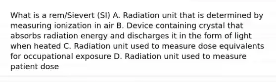 What is a rem/Sievert (SI) A. Radiation unit that is determined by measuring ionization in air B. Device containing crystal that absorbs radiation energy and discharges it in the form of light when heated C. Radiation unit used to measure dose equivalents for occupational exposure D. Radiation unit used to measure patient dose