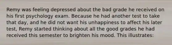 Remy was feeling depressed about the bad grade he received on his first psychology exam. Because he had another test to take that day, and he did not want his unhappiness to affect his later test, Remy started thinking about all the good grades he had received this semester to brighten his mood. This illustrates: