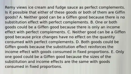 Remy views ice cream and fudge sauce as perfect complements. Is it possible that either of these goods or both of them are Giffin​ goods? A. Neither good can be a Giffen good because there is no substitution effect with perfect complements. B. One or both goods could be a Giffen good because there is only an income effect with perfect complements. C. Neither good can be a Giffen good because price changes have no effect on the quantity consumed with perfect complements. D. Both goods could be Giffen goods because the substitution effect reinforces the income effect with goods consumed in fixed proportions. E. Only one good could be a Giffen good because the sizes of the substitution and income effects are the same with goods consumed in fixed proportions.