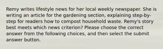 Remy writes lifestyle news for her local weekly newspaper. She is writing an article for the gardening section, explaining step-by-step for readers how to compost household waste. Remy's story best meets which news criterion? Please choose the correct answer from the following choices, and then select the submit answer button.