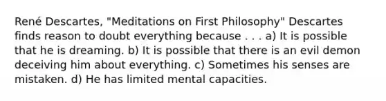 René Descartes, "Meditations on First Philosophy" Descartes finds reason to doubt everything because . . . a) It is possible that he is dreaming. b) It is possible that there is an evil demon deceiving him about everything. c) Sometimes his senses are mistaken. d) He has limited mental capacities.