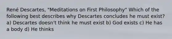 René Descartes, "Meditations on First Philosophy" Which of the following best describes why Descartes concludes he must exist? a) Descartes doesn't think he must exist b) God exists c) He has a body d) He thinks