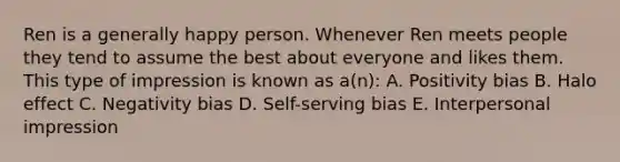 Ren is a generally happy person. Whenever Ren meets people they tend to assume the best about everyone and likes them. This type of impression is known as a(n): A. Positivity bias B. Halo effect C. Negativity bias D. Self-serving bias E. Interpersonal impression