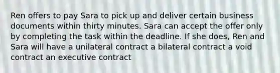 Ren offers to pay Sara to pick up and deliver certain business documents within thirty minutes. Sara can accept the offer only by completing the task within the deadline. If she does, Ren and Sara will have a unilateral contract a bilateral contract a void contract an executive contract