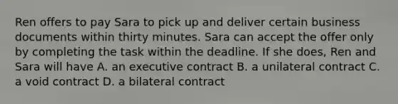 Ren offers to pay Sara to pick up and deliver certain business documents within thirty minutes. Sara can accept the offer only by completing the task within the deadline. If she does, Ren and Sara will have A. an executive contract B. a unilateral contract C. a void contract D. a bilateral contract