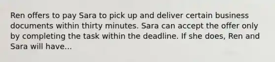 Ren offers to pay Sara to pick up and deliver certain business documents within thirty minutes. Sara can accept the offer only by completing the task within the deadline. If she does, Ren and Sara will have...