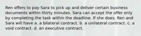 Ren offers to pay Sara to pick up and deliver certain business documents within thirty minutes. Sara can accept the offer only by completing the task within the deadline. If she does, Ren and Sara will have a. a bilateral contract. b. a unilateral contract. c. a void contract. d. an executive contract.