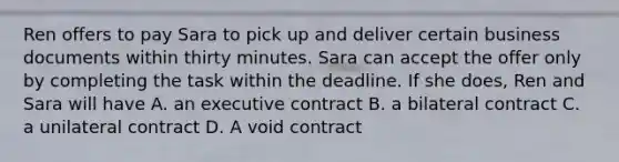 Ren offers to pay Sara to pick up and deliver certain business documents within thirty minutes. Sara can accept the offer only by completing the task within the deadline. If she does, Ren and Sara will have A. an executive contract B. a bilateral contract C. a unilateral contract D. A void contract