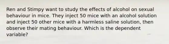 Ren and Stimpy want to study the effects of alcohol on sexual behaviour in mice. They inject 50 mice with an alcohol solution and inject 50 other mice with a harmless saline solution, then observe their mating behaviour. Which is the dependent variable?