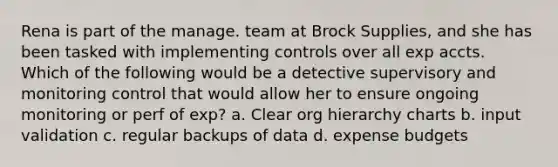 Rena is part of the manage. team at Brock Supplies, and she has been tasked with implementing controls over all exp accts. Which of the following would be a detective supervisory and monitoring control that would allow her to ensure ongoing monitoring or perf of exp? a. Clear org hierarchy charts b. input validation c. regular backups of data d. expense budgets