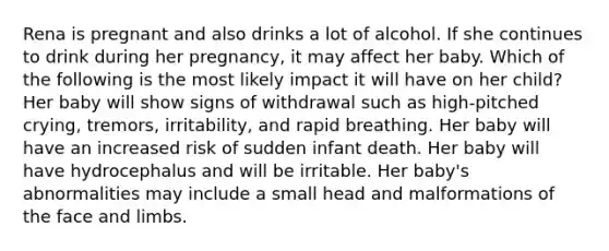 Rena is pregnant and also drinks a lot of alcohol. If she continues to drink during her pregnancy, it may affect her baby. Which of the following is the most likely impact it will have on her child? Her baby will show signs of withdrawal such as high-pitched crying, tremors, irritability, and rapid breathing. Her baby will have an increased risk of sudden infant death. Her baby will have hydrocephalus and will be irritable. Her baby's abnormalities may include a small head and malformations of the face and limbs.