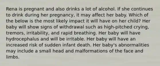 Rena is pregnant and also drinks a lot of alcohol. If she continues to drink during her pregnancy, it may affect her baby. Which of the below is the most likely impact it will have on her child? Her baby will show signs of withdrawal such as high-pitched crying, tremors, irritability, and rapid breathing. Her baby will have hydrocephalus and will be irritable. Her baby will have an increased risk of sudden infant death. Her baby's abnormalities may include a small head and malformations of the face and limbs.