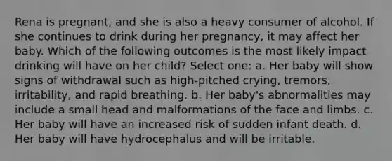 Rena is pregnant, and she is also a heavy consumer of alcohol. If she continues to drink during her pregnancy, it may affect her baby. Which of the following outcomes is the most likely impact drinking will have on her child? Select one: a. Her baby will show signs of withdrawal such as high-pitched crying, tremors, irritability, and rapid breathing. b. Her baby's abnormalities may include a small head and malformations of the face and limbs. c. Her baby will have an increased risk of sudden infant death. d. Her baby will have hydrocephalus and will be irritable.