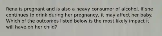 Rena is pregnant and is also a heavy consumer of alcohol. If she continues to drink during her pregnancy, it may affect her baby. Which of the outcomes listed below is the most likely impact it will have on her child?