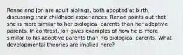 Renae and Jon are adult siblings, both adopted at birth, discussing their childhood experiences. Renae points out that she is more similar to her biological parents than her adoptive parents. In contrast, Jon gives examples of how he is more similar to his adoptive parents than his biological parents. What developmental theories are implied here?