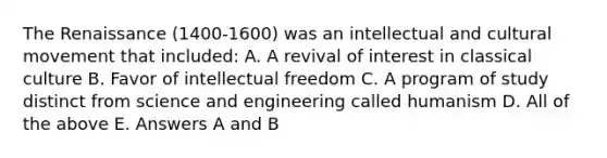 The Renaissance (1400-1600) was an intellectual and cultural movement that included: A. A revival of interest in classical culture B. Favor of intellectual freedom C. A program of study distinct from science and engineering called humanism D. All of the above E. Answers A and B