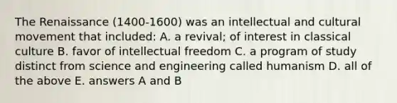 The Renaissance (1400-1600) was an intellectual and cultural movement that included: A. a revival; of interest in classical culture B. favor of intellectual freedom C. a program of study distinct from science and engineering called humanism D. all of the above E. answers A and B