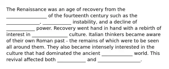 The Renaissance was an age of recovery from the _________________ of the fourteenth century such as the ______________, ____________ instability, and a decline of ____________ power. Recovery went hand in hand with a rebirth of interest in _______________ culture. Italian thinkers became aware of their own Roman past - the remains of which were to be seen all around them. They also became intensely interested in the culture that had dominated the ancient _____________ world. This revival affected both ____________ and __________________.