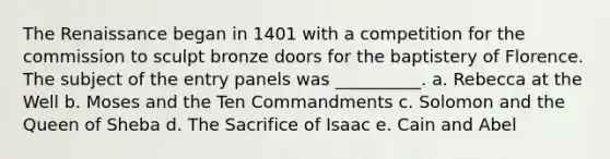 The Renaissance began in 1401 with a competition for the commission to sculpt bronze doors for the baptistery of Florence. The subject of the entry panels was __________. a. Rebecca at the Well b. Moses and the Ten Commandments c. Solomon and the Queen of Sheba d. The Sacrifice of Isaac e. Cain and Abel