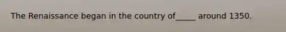 The Renaissance began in the country of_____ around 1350.