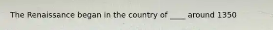 The Renaissance began in the country of ____ around 1350