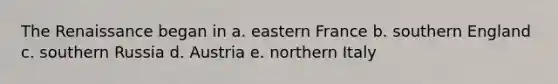 The Renaissance began in a. eastern France b. southern England c. southern Russia d. Austria e. northern Italy