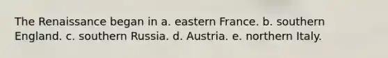 The Renaissance began in a. eastern France. b. southern England. c. southern Russia. d. Austria. e. northern Italy.