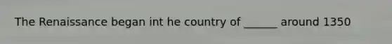 The Renaissance began int he country of ______ around 1350