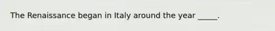 The Renaissance began in Italy around the year _____.