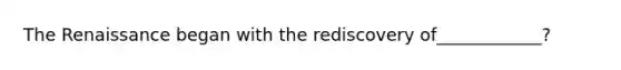 The Renaissance began with the rediscovery of____________?