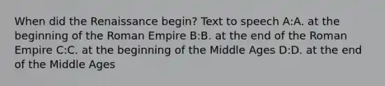 When did the Renaissance begin? Text to speech A:A. at the beginning of the Roman Empire B:B. at the end of the Roman Empire C:C. at the beginning of the Middle Ages D:D. at the end of the Middle Ages