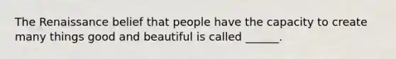 The Renaissance belief that people have the capacity to create many things good and beautiful is called ______.