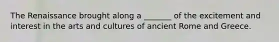 The Renaissance brought along a _______ of the excitement and interest in the arts and cultures of ancient Rome and Greece.