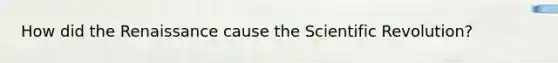 How did the Renaissance cause the Scientific Revolution?