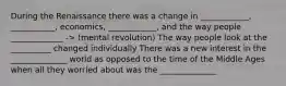 During the Renaissance there was a change in ____________, ___________, economics, ____________, and the way people _____________ -> (mental revolution) The way people look at the __________ changed individually There was a new interest in the ______________ world as opposed to the time of the Middle Ages when all they worried about was the ______________