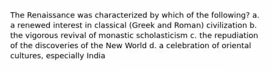 The Renaissance was characterized by which of the following? a. a renewed interest in classical (Greek and Roman) civilization b. the vigorous revival of monastic scholasticism c. the repudiation of the discoveries of the New World d. a celebration of oriental cultures, especially India