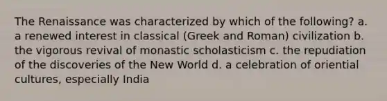 The Renaissance was characterized by which of the following? a. a renewed interest in classical (Greek and Roman) civilization b. the vigorous revival of monastic scholasticism c. the repudiation of the discoveries of the New World d. a celebration of oriential cultures, especially India