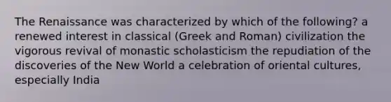 The Renaissance was characterized by which of the following? a renewed interest in classical (Greek and Roman) civilization the vigorous revival of monastic scholasticism the repudiation of the discoveries of the New World a celebration of oriental cultures, especially India