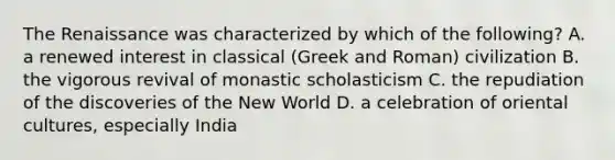 The Renaissance was characterized by which of the following? A. a renewed interest in classical (Greek and Roman) civilization B. the vigorous revival of monastic scholasticism C. the repudiation of the discoveries of the New World D. a celebration of oriental cultures, especially India