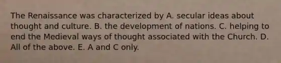 The Renaissance was characterized by A. secular ideas about thought and culture. B. the development of nations. C. helping to end the Medieval ways of thought associated with the Church. D. All of the above. E. A and C only.