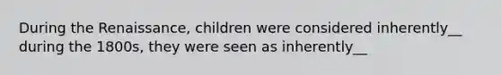 During the Renaissance, children were considered inherently__ during the 1800s, they were seen as inherently__