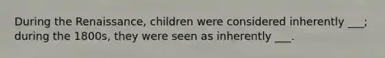 During the Renaissance, children were considered inherently ___; during the 1800s, they were seen as inherently ___.