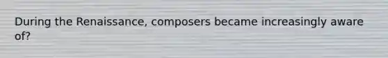 During the Renaissance, composers became increasingly aware of?