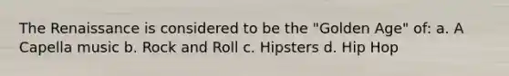 The Renaissance is considered to be the "Golden Age" of: a. A Capella music b. Rock and Roll c. Hipsters d. Hip Hop